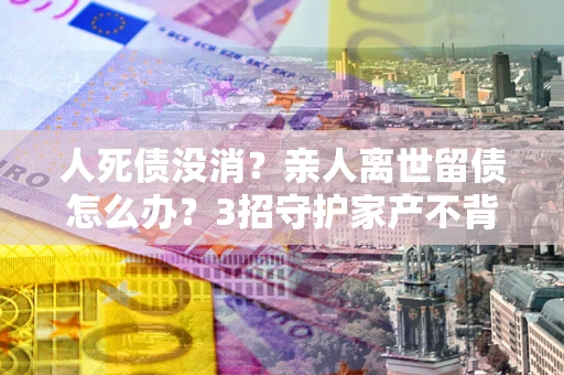 北京人死债没消？亲人离世留债怎么办？3招守护家产不背锅