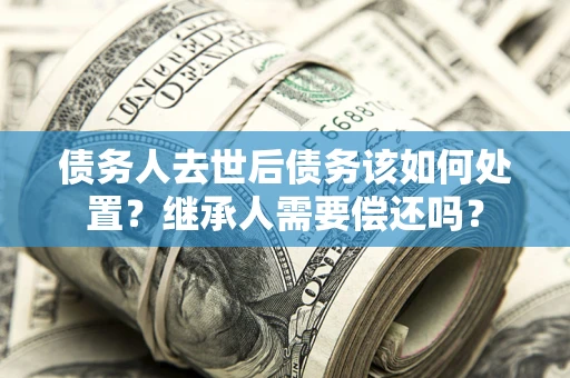 北京债务人去世后债务该如何处置？继承人需要偿还吗？